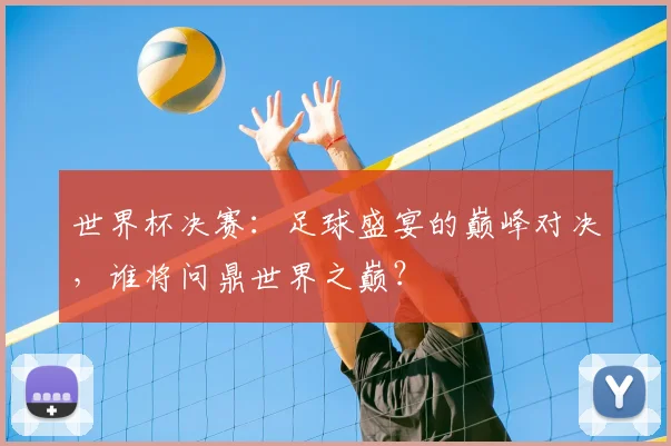 世界杯决赛:足球盛宴的巅峰对决,谁将问鼎世界之巅?