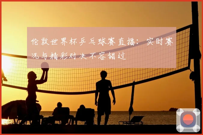 伦敦世界杯乒乓球赛直播：实时赛况与精彩对决不容错过