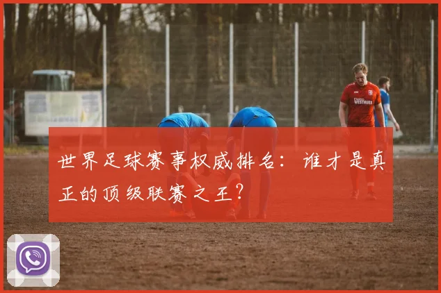 世界足球赛事权威排名:谁才是真正的顶级联赛之王?