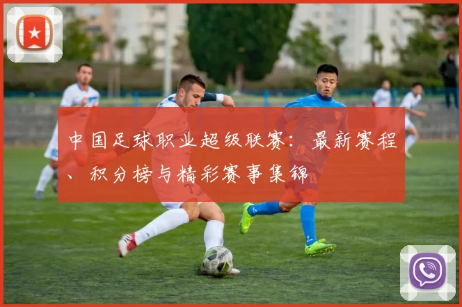 中国足球职业超级联赛：最新赛程、积分榜与精彩赛事集锦