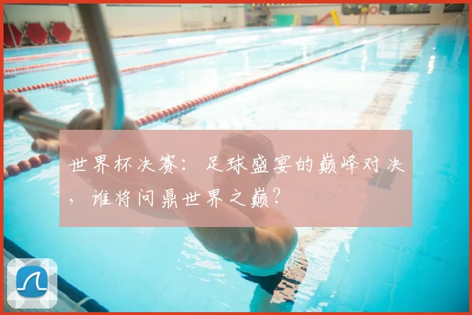 世界杯决赛:足球盛宴的巅峰对决,谁将问鼎世界之巅?