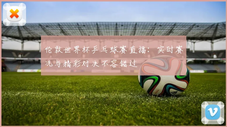 伦敦世界杯乒乓球赛直播：实时赛况与精彩对决不容错过