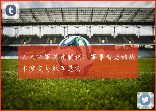 五大联赛深度解析：赛事背后的战术演变与冠军悬念