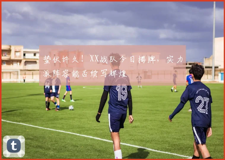 蛰伏许久！XX战队今日揭牌，实力派阵容能否续写辉煌