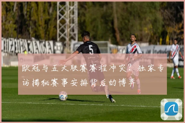 欧冠与五大联赛赛程冲突？独家专访揭秘赛事安排背后的博弈