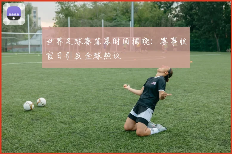 世界足球赛落幕时间揭晓:赛事收官日引发全球热议