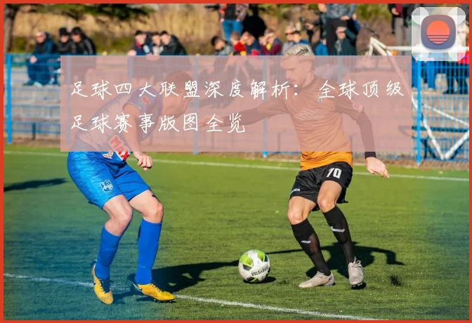 足球四大联盟深度解析：全球顶级足球赛事版图全览