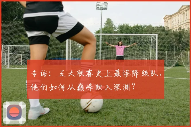专访：五大联赛史上最惨降级队，他们如何从巅峰跌入深渊？
