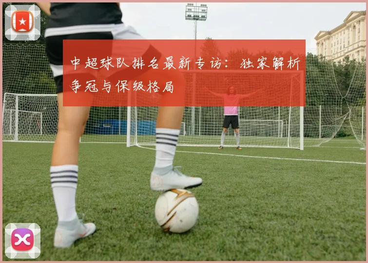 中超球队排名最新专访:独家解析争冠与保级格局
