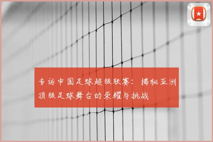 专访中国足球超级联赛：揭秘亚洲顶级足球舞台的荣耀与挑战
